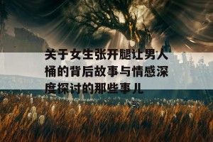 关于女生张开腿让男人桶的背后故事与情感深度探讨的那些事儿