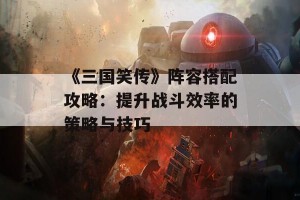 《三国笑传》阵容搭配攻略：提升战斗效率的策略与技巧