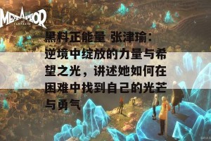 黑料正能量 张津瑜：逆境中绽放的力量与希望之光，讲述她如何在困难中找到自己的光芒与勇气