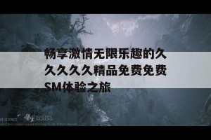 畅享激情无限乐趣的久久久久久精品免费免费SM体验之旅