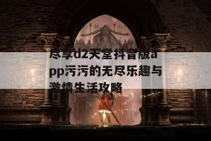 尽享d2天堂抖音版app污污的无尽乐趣与激情生活攻略