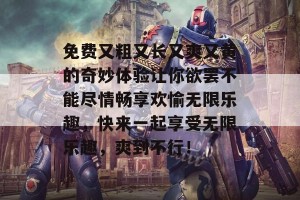 免费又粗又长又爽又黄的奇妙体验让你欲罢不能尽情畅享欢愉无限乐趣，快来一起享受无限乐趣，爽到不行！