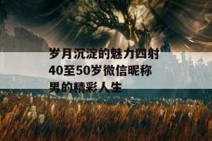 岁月沉淀的魅力四射 40至50岁微信昵称男的精彩人生