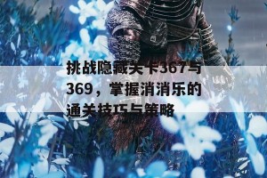 挑战隐藏关卡367与369，掌握消消乐的通关技巧与策略