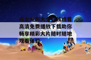 成全电影大全在线观看高清免费播放下载助你畅享精彩大片随时随地观看体验