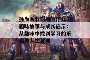 孙尚香教刘禅写作业的趣味故事与成长启示：从趣味中找到学习的乐趣与人生哲理