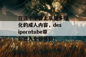 在这个平台上享受多样化的成人内容，desiporntube带你进入全新体验！