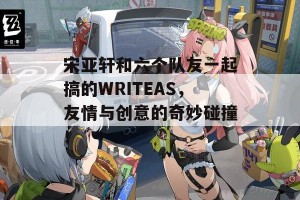 宋亚轩和六个队友一起搞的WRITEAS，友情与创意的奇妙碰撞！