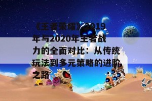 《王者荣耀》2019年与2020年王者战力的全面对比：从传统玩法到多元策略的进阶之路