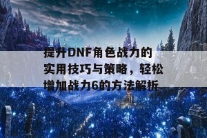 提升DNF角色战力的实用技巧与策略，轻松增加战力6的方法解析