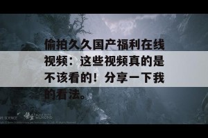 偷拍久久国产福利在线视频：这些视频真的是不该看的！分享一下我的看法。