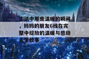 生活中那些温暖的瞬间，妈妈的朋友6线在完整中绽放的温暖与感动人生故事