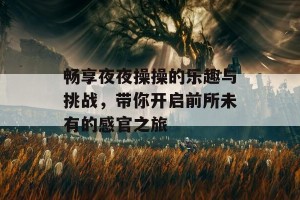 畅享夜夜操操的乐趣与挑战，带你开启前所未有的感官之旅