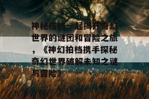 神秘搭档一起揭开奇幻世界的谜团和冒险之旅，《神幻拍档携手探秘奇幻世界破解未知之谜与冒险》