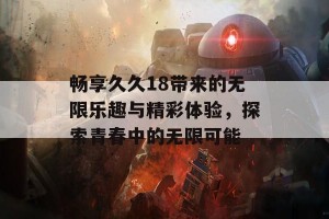 畅享久久18带来的无限乐趣与精彩体验，探索青春中的无限可能