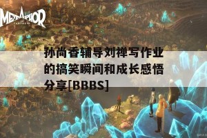 孙尚香辅导刘禅写作业的搞笑瞬间和成长感悟分享[BBBS]