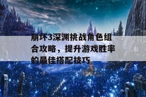 崩坏3深渊挑战角色组合攻略，提升游戏胜率的最佳搭配技巧