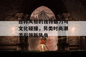 日韩风格的独特魅力与文化碰撞，另类时尚潮流引领新风尚