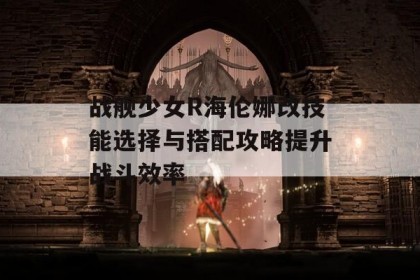 战舰少女R海伦娜改技能选择与搭配攻略提升战斗效率