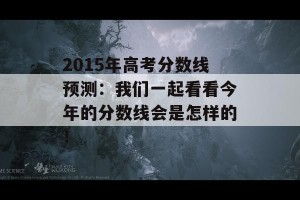 2015年高考分数线预测：我们一起看看今年的分数线会是怎样的！