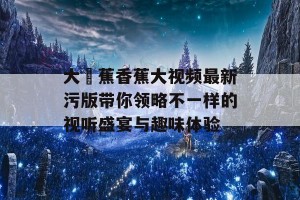 大臿蕉香蕉大视频最新污版带你领略不一样的视听盛宴与趣味体验