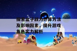 探索盒子战力计算方法及影响因素，提升游戏角色实力解析