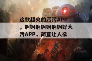 这款超火的污污APP，锕锕锕锕锕锕锕好大污APP，简直让人欲罢不能！