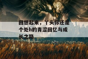 回想起来，丫头你还是个处h的青涩回忆与成长之路