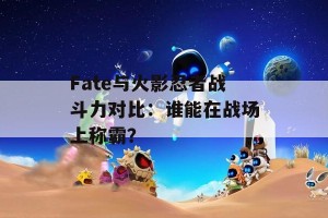 Fate与火影忍者战斗力对比：谁能在战场上称霸？