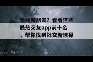 想找新朋友？看看这些最热交友app前十名，帮你找到社交新选择！