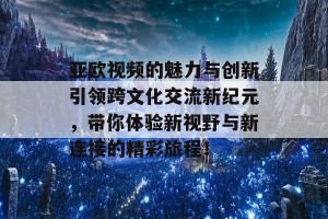 亚欧视频的魅力与创新引领跨文化交流新纪元，带你体验新视野与新连接的精彩旅程！