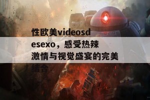 性欧美videosdesexo，感受热辣激情与视觉盛宴的完美结合