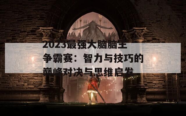 2023最强大脑脑王争霸赛：智力与技巧的巅峰对决与思维启发