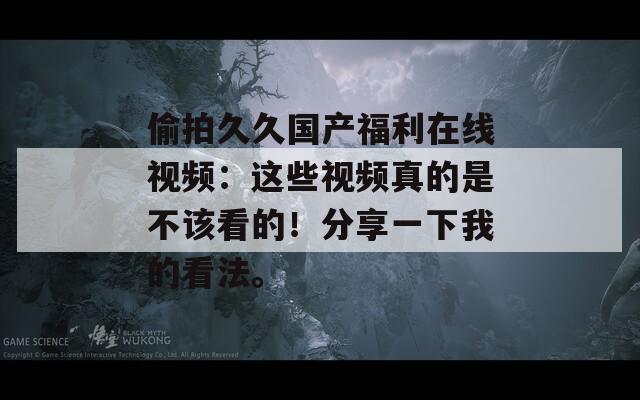 偷拍久久国产福利在线视频：这些视频真的是不该看的！分享一下我的看法。