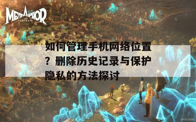 如何管理手机网络位置？删除历史记录与保护隐私的方法探讨