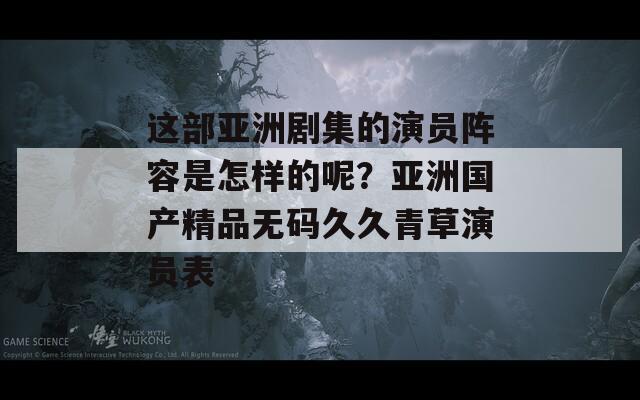 这部亚洲剧集的演员阵容是怎样的呢？亚洲国产精品无码久久青草演员表