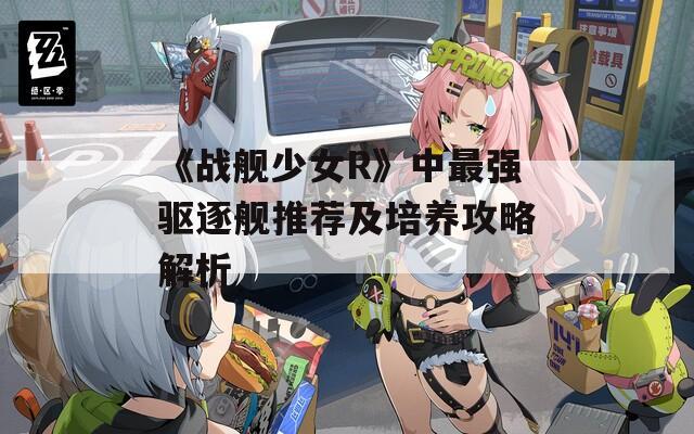 《战舰少女R》中最强驱逐舰推荐及培养攻略解析