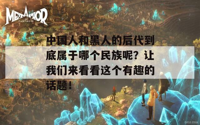 中国人和黑人的后代到底属于哪个民族呢？让我们来看看这个有趣的话题！