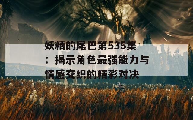 妖精的尾巴第535集：揭示角色最强能力与情感交织的精彩对决