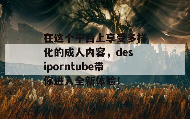 在这个平台上享受多样化的成人内容，desiporntube带你进入全新体验！