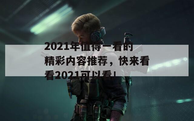 2021年值得一看的精彩内容推荐，快来看看2021可以看！