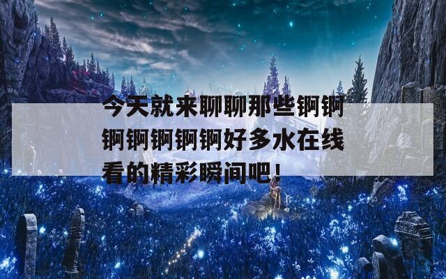 今天就来聊聊那些锕锕锕锕锕锕锕好多水在线看的精彩瞬间吧！