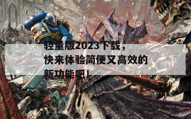 轻量版2023下载，快来体验简便又高效的新功能吧！