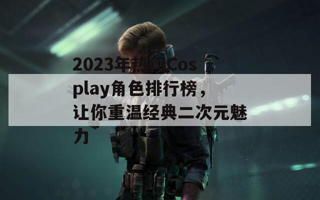 2023年热门Cosplay角色排行榜，让你重温经典二次元魅力