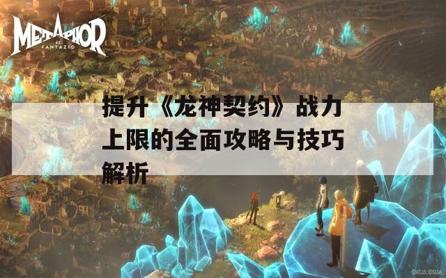 提升《龙神契约》战力上限的全面攻略与技巧解析