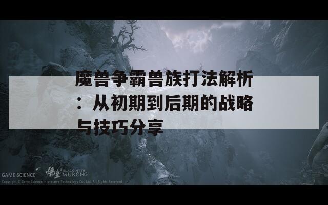 魔兽争霸兽族打法解析：从初期到后期的战略与技巧分享