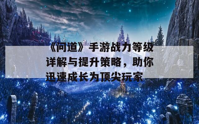 《问道》手游战力等级详解与提升策略，助你迅速成长为顶尖玩家