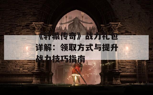 《轩辕传奇》战力礼包详解：领取方式与提升战力技巧指南