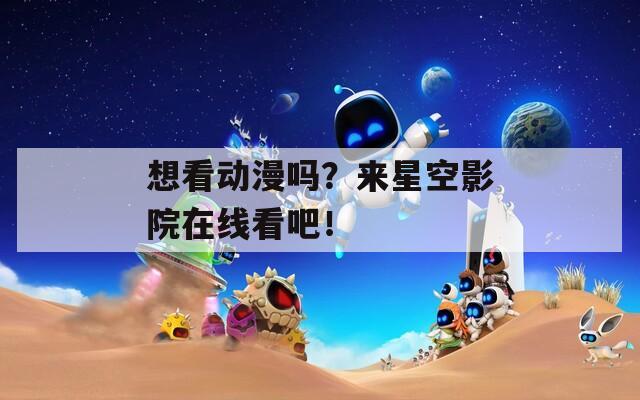 想看动漫吗？来星空影院在线看吧！