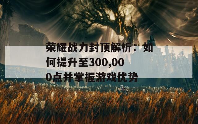 荣耀战力封顶解析：如何提升至300,000点并掌握游戏优势